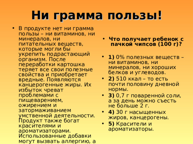 Ни грамма пользы! В продукте нет ни грамма пользы – ни витаминов, ни минералов, ни питательных веществ, которые могли бы укрепить подрастающий организм. После переработки картошка теряет все свои полезные свойства и приобретает вредные. Появляются канцерогенные жиры. Их избыток чреват проблемами с пищеварением, ожирением и затормаживанием умственной деятельности. Продукт также богат красителями и ароматизаторами. Использованные добавки могут вызвать аллергию, а их накопление в организме способно привести к серьезным последствиям. Что получает ребенок с пачкой чипсов (100 г)?  1) 0% полезных веществ – ни витаминов, ни минералов, ни хороших белков и углеводов. 2) 510 ккал – то есть почти половину дневной нормы. 3) 0,7 г поваренной соли, а за день можно съесть не больше 2 г. 4) 30 г насыщенных жиров, канцерогены. 5) Красители и ароматизаторы. 