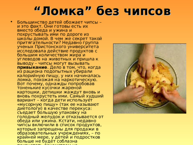 “ Ломка ” без чипсов Большинство детей обожает чипсы – и это факт. Они готовы есть их вместо обеда и ужина и похрустывать ими по дороге из школы домой. В чем же секрет такой притягательности? Недавно группа ученых Пристонского университета исследовала действие продуктов с большим количеством жира и углеводов на животных и пришла к выводу – чипсы могут вызывать привыкание . Дело в том, что, когда из рациона подопытных убирали калорийную пищу, у них начиналась ломка, похожая на наркотическую. Вот почему, однажды попробовав тоненькие кусочки жареной картошки, детишки жаждут вновь и вновь похрустеть ими. Самый худший вариант – когда дети использует «мусорную пищу» (так ее называют диетологи) в качестве перекуса: съедает большую упаковку на голодный желудок и отказывается от обеда или ужина. Кстати, недавно чипсы включили в список продуктов, которые запрещены для продажи в образовательных учреждениях, – по крайней мере, у детей и подростков больше не будет соблазна похрустеть лакомством на переменках. 