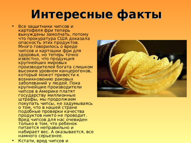 Интересные факты Все защитники чипсов и картофеля фри теперь вынуждены замолчать, потому что прокуратура США доказала опасность этих продуктов. Много говорилось о вреде чипсов и картошки фри для здоровья, но теперь точно известно, что продукция крупнейших мировых производителей богата слишком высоким уровнем канцерогенов, который может привести к возникновению раковых заболеваний у людей. Пока крупнейшие производители чипсов в Америке платят государству миллионные штрафы, мы продолжаем покупать чипсы, не задумываясь о том, что в нашей стране подобные проверки качества продуктов никто не проводит. Вред чипсов для нас очевиден только в том, что ребенок питается неправильно и набирает вес. А оказывается, все намного серьезнее. Кстати, вред чипсов и картофеля фри в Макдональдсе тоже доказан, и прокуратура США предъявила компании огромный иск. 