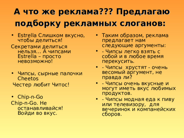 А что же реклама??? Предлагаю подборку рекламных слоганов:  Estrella Слишком вкусно, чтобы делиться! Таким образом, реклама предлагает нам следующие аргументы: - Чипсы легко взять с собой и в любое время перекусить. - Чипсы хрустят - очень весомый аргумент, не правда ли? - Чипсы очень вкусные и могут иметь вкус любимых продуктов. - Чипсы модная еда к пиву или телевизору, для вечеринок и компанейских сборов. Секретами делиться нельзя… А чипсами Estrella – просто невозможно! Чипсы, сырные палочки Cheetos  Честер любит Читос! Chip-n-Go Chip-n-Go. Не останавливайся! Войди во вкус. 