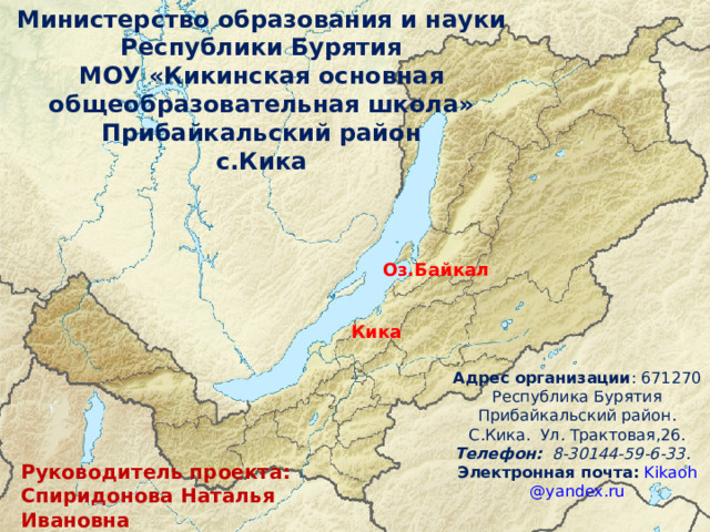 Министерство образования и науки Республики Бурятия МОУ «Кикинская основная общеобразовательная школа» Прибайкальский район с.Кика Оз.Байкал Кика Адрес организации : 671270 Республика Бурятия Прибайкальский район. С.Кика. Ул. Трактовая,26. Телефон: 8-30144-59-6-33. Электронная почта:  Kikaoh @ yandex . ru  Руководитель проекта: Спиридонова Наталья Ивановна 