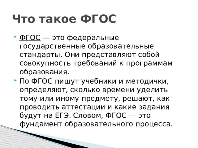 Что такое ФГОС ФГОС  — это федеральные государственные образовательные стандарты. Они представляют собой совокупность требований к программам образования.  По ФГОС пишут учебники и методички, определяют, сколько времени уделить тому или иному предмету, решают, как проводить аттестации и какие задания будут на ЕГЭ. Словом, ФГОС — это фундамент образовательного процесса. 