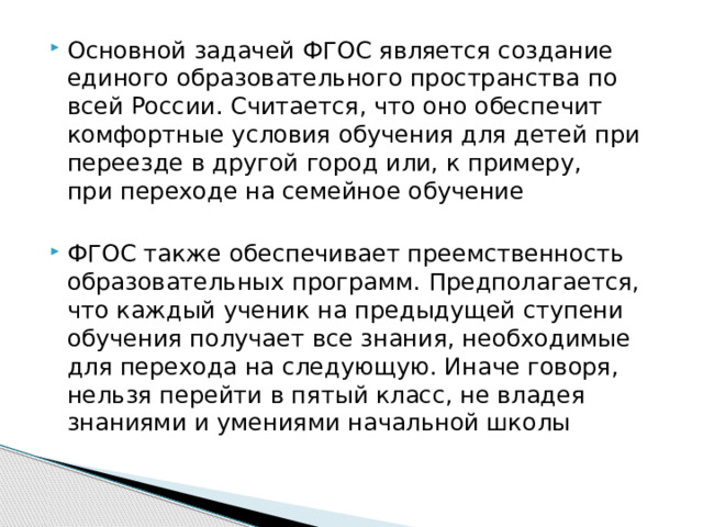 Основной задачей ФГОС является создание единого образовательного пространства по всей России. Считается, что оно обеспечит комфортные условия обучения для детей при переезде в другой город или, к примеру, при переходе на семейное обучение ФГОС также обеспечивает преемственность образовательных программ. Предполагается, что каждый ученик на предыдущей ступени обучения получает все знания, необходимые для перехода на следующую. Иначе говоря, нельзя перейти в пятый класс, не владея знаниями и умениями начальной школы 