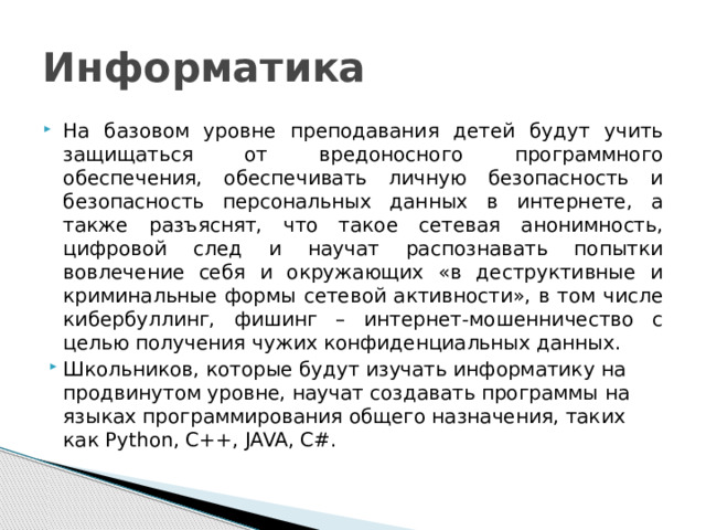 Информатика На базовом уровне преподавания детей будут учить защищаться от вредоносного программного обеспечения, обеспечивать личную безопасность и безопасность персональных данных в интернете, а также разъяснят, что такое сетевая анонимность, цифровой след и научат распознавать попытки вовлечение себя и окружающих «в деструктивные и криминальные формы сетевой активности», в том числе кибербуллинг, фишинг – интернет-мошенничество с целью получения чужих конфиденциальных данных. Школьников, которые будут изучать информатику на продвинутом уровне, научат создавать программы на языках программирования общего назначения, таких как Python, C++, JAVA, С#. 