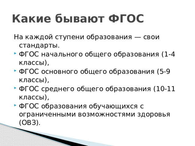 Какие бывают ФГОС На каждой ступени образования — свои стандарты. ФГОС начального общего образования (1-4 классы), ФГОС основного общего образования (5-9 классы), ФГОС среднего общего образования (10-11 классы), ФГОС образования обучающихся с ограниченными возможностями здоровья (ОВЗ).  