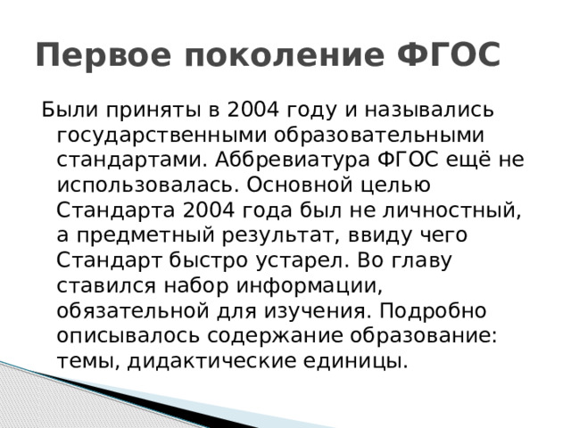Первое поколение ФГОС Были приняты в 2004 году и назывались государственными образовательными стандартами. Аббревиатура ФГОС ещё не использовалась. Основной целью Стандарта 2004 года был не личностный, а предметный результат, ввиду чего Стандарт быстро устарел. Во главу ставился набор информации, обязательной для изучения. Подробно описывалось содержание образование: темы, дидактические единицы. 