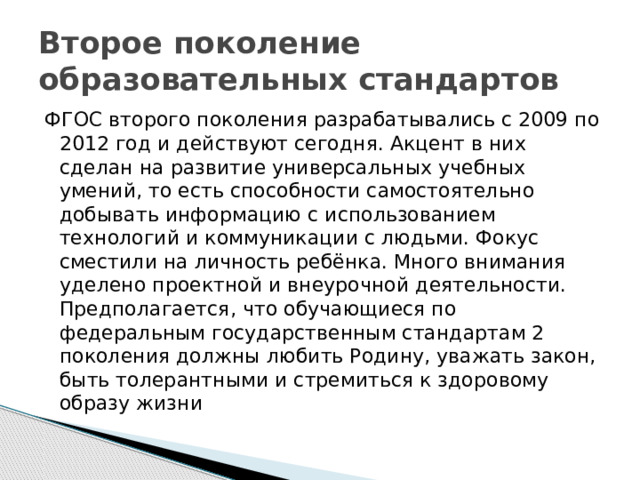 Второе поколение образовательных стандартов ФГОС второго поколения разрабатывались с 2009 по 2012 год и действуют сегодня. Акцент в них сделан на развитие универсальных учебных умений, то есть способности самостоятельно добывать информацию с использованием технологий и коммуникации с людьми. Фокус сместили на личность ребёнка. Много внимания уделено проектной и внеурочной деятельности. Предполагается, что обучающиеся по федеральным государственным стандартам 2 поколения должны любить Родину, уважать закон, быть толерантными и стремиться к здоровому образу жизни 
