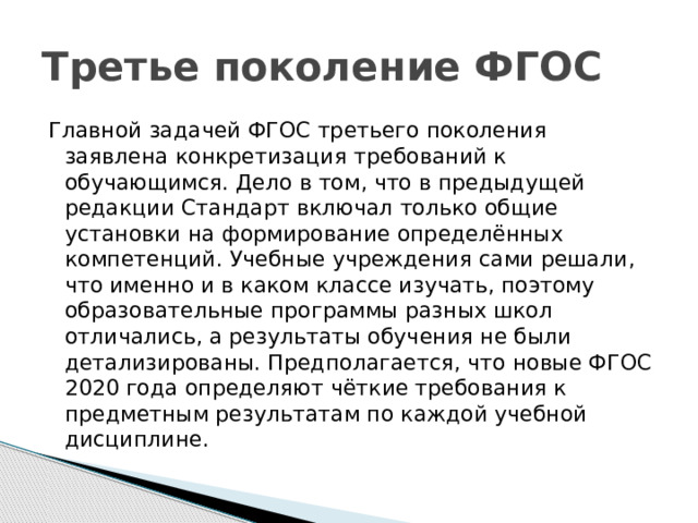 Третье поколение ФГОС Главной задачей ФГОС третьего поколения заявлена конкретизация требований к обучающимся. Дело в том, что в предыдущей редакции Стандарт включал только общие установки на формирование определённых компетенций. Учебные учреждения сами решали, что именно и в каком классе изучать, поэтому образовательные программы разных школ отличались, а результаты обучения не были детализированы. Предполагается, что новые ФГОС 2020 года определяют чёткие требования к предметным результатам по каждой учебной дисциплине. 