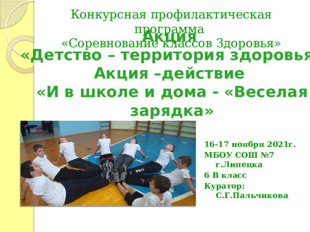 Конкурсная профилактическая программа «Соревнование классов Здоровья» Акция  «Детство – территория здоровья»  Акция –действие  «И в школе и дома - «Веселая зарядка» 16-17 ноября 2021г. МБОУ СОШ №7 г.Липецка 6 В класс Куратор: С.Г.Пальчикова 