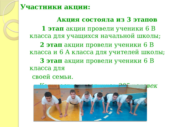 Участники акции:  Акция состояла из 3 этапов  1 этап акции провели ученики 6 В класса для учащихся начальной школы;  2 этап акции провели ученики 6 В класса и 6 А класса для учителей школы;  3 этап акции провели ученики 6 В класса для  своей семьи. Количество участников 205 человек 