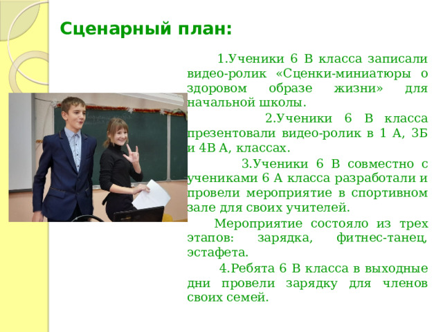 Сценарный план:  1.Ученики 6 В класса записали видео-ролик «Сценки-миниатюры о здоровом образе жизни» для начальной школы.  2.Ученики 6 В класса презентовали видео-ролик в 1 А, 3Б и 4В А, классах.  3.Ученики 6 В совместно с учениками 6 А класса разработали и провели мероприятие в спортивном зале для своих учителей.  Мероприятие состояло из трех этапов: зарядка, фитнес-танец, эстафета.  4.Ребята 6 В класса в выходные дни провели зарядку для членов своих семей. 