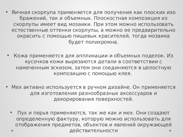 Яичная скорлупа применяется для получения как плоских изо­бражений, так и объемных. Плоскостная композиция из скорлупы имеет вид мозаики. При этом можно использовать естественные оттенки скорлупы, а можно ее предварительно окрасить с помо­щью пищевых красителей, тогда мозаика будет полихромна. Кожа применяется для аппликации и объемных поделок. Из кусочков кожи вырезаются детали в соответствии с намеченным эскизом, затем они соединяются в целостную композицию с по­мощью клея.  Мех активно используется в ручном дизайне. Он применяется для изготовления разнообразных аксессуаров и декорирования поверх­ностей. Пух и перья применяются, так же как и мех. Они создают опреде­ленную фактуру, которую можно использовать для отображения предметов, объектов и явлений окружающей действительности 