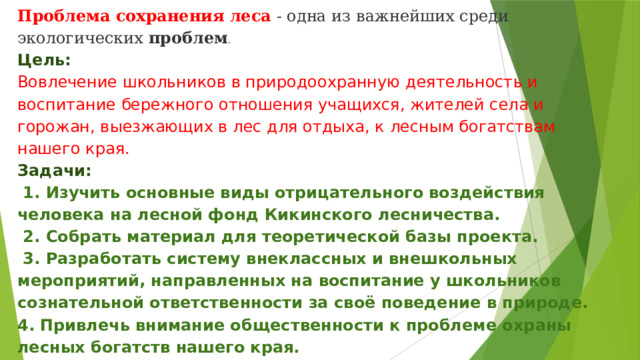 Проблема   сохранения   леса  - одна из важнейших среди экологических  проблем .  Цель:  Вовлечение школьников в природоохранную деятельность и воспитание бережного отношения учащихся, жителей села и горожан, выезжающих в лес для отдыха, к лесным богатствам нашего края.  Задачи:   1. Изучить основные виды отрицательного воздействия человека на лесной фонд Кикинского лесничества.  2. Собрать материал для теоретической базы проекта.  3. Разработать систему внеклассных и внешкольных мероприятий, направленных на воспитание у школьников сознательной ответственности за своё поведение в природе.  4. Привлечь внимание общественности к проблеме охраны лесных богатств нашего края.  5.Оказание практической и агитационной помощи органам, ведущим лесное хозяйство, в деле охраны и защиты лесов . 
