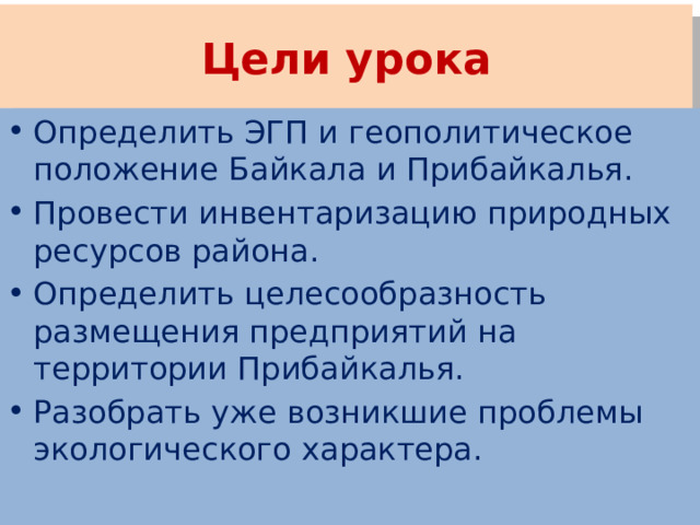 Цели урока Определить ЭГП и геополитическое положение Байкала и Прибайкалья. Провести инвентаризацию природных ресурсов района. Определить целесообразность размещения предприятий на территории Прибайкалья. Разобрать уже возникшие проблемы экологического характера. 