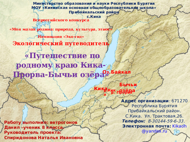 Министерство образования и науки Республики Бурятия МОУ «Кикинская основная общеобразовательная школа» Прибайкальский район с.Кика Всероссийского конкурса «Моя малая родина: природа, культура, этнос» Номинация «Эко-гид»  Экологический путеводитель    «Путешествие по родному краю Кика-Прорва-Бычьи озёра» Оз.Байкал Бычьи озёра Кика р.Кика р. Прорва Адрес организации : 671270 Республика Бурятия Прибайкальский район. С.Кика. Ул. Трактовая,26. Телефон: 8-30144-59-6-33. Электронная почта:  Kikaoh @ yandex . ru  Работу выполнил: ветрогонов Данил –ученик 8 класса. Руководитель проекта: Спиридонова Наталья Ивановна 