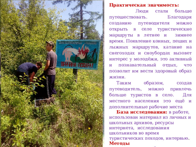 Практическая значимость:  Люди стали больше путешествовать. Благодаря созданию путеводителя можно открыть в селе туристические маршруты в летнее и зимнее время. Появление конных, пеших и лыжных маршрутов, катание на снегоходах и сноубордах вызовет интерес у молодёжи, это активный и познавательный отдых, что позволит им вести здоровый образ жизни. Таким образом, создав путеводитель, можно привлечь больше туристов в село. Для местного населения это ещё и дополнительные рабочие места База исследования:   в работе, использован материал из личных и школьных архивов, ресурсы интернета, исследования школьников во время туристических походов, интервью .  Методы исследования:   наблюдение, пребывание на объекте, фотографирование и изучение его, практическая работа по экологическому маршруту.   
