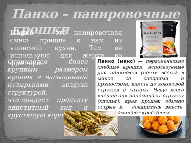    Панко – панировочные крошки Панко   - эта панировочная смесь пришла к нам из японской кухни. Там ее используют для жарки во фритюре. Отличается более крупным размером крошек и насыщенной пузырьками воздуха структурой, что   придает продукту аппетитный вид и хрустящую корочку . Панко (микс) —  первоначально хлебные крошки, используемые для панировки (почти всегда в миксе со специями и пряностями, вплоть до кокосовой стружки и сахара). Чаще всего внешне они напоминают стружку (хлопья), края крошек обычно острые и,  соединяясь вместе, они напоминают   кристаллы.  