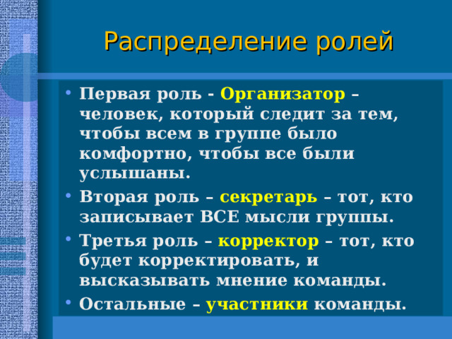 Распределение ролей Первая роль - Организатор – человек, который следит за тем, чтобы всем в группе было комфортно, чтобы все были услышаны. Вторая роль – секретарь – тот, кто записывает ВСЕ мысли группы. Третья роль – корректор – тот, кто будет корректировать, и высказывать мнение команды. Остальные – участники команды.  