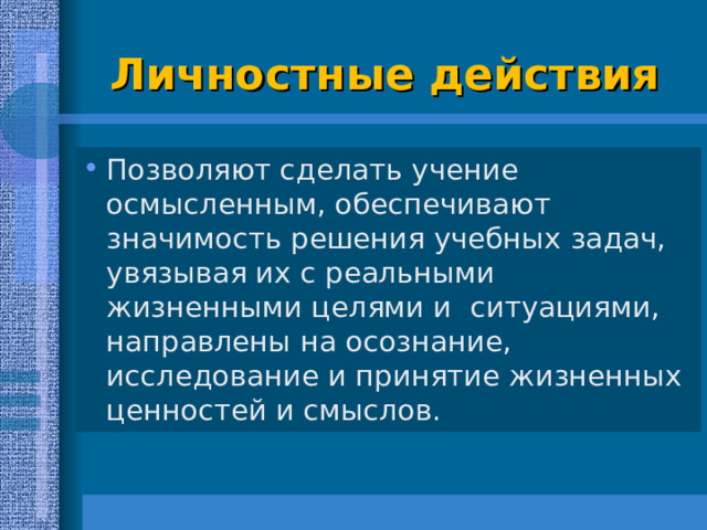  Личностные действия   Позволяют сделать учение осмысленным, обеспечивают значимость решения учебных задач, увязывая их с реальными жизненными целями и ситуациями, направлены на осознание, исследование и принятие жизненных ценностей и смыслов.  