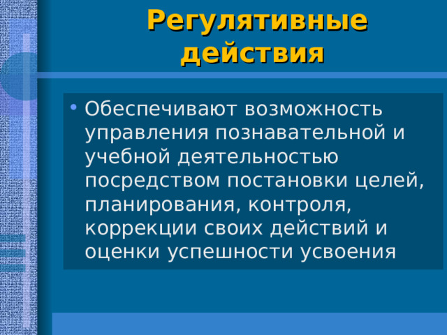 Регулятивные действия   Обеспечивают возможность управления познавательной и учебной деятельностью посредством постановки целей, планирования, контроля, коррекции своих действий и оценки успешности усвоения  