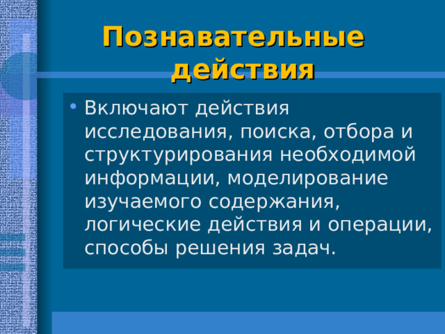  Познавательные   действия   Включают действия исследования, поиска, отбора и структурирования необходимой информации, моделирование изучаемого содержания, логические действия и операции, способы решения задач.  