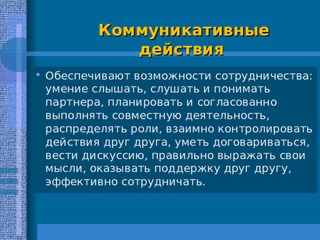   Коммуникативные  действия   Обеспечивают возможности сотрудничества: умение слышать, слушать и понимать партнера, планировать и согласованно выполнять совместную деятельность, распределять роли, взаимно контролировать действия друг друга, уметь договариваться, вести дискуссию, правильно выражать свои мысли, оказывать поддержку друг другу, эффективно сотрудничать.  
