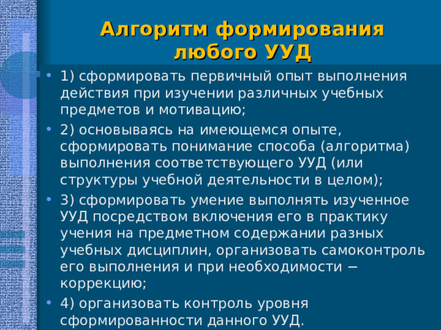  Алгоритм формирования любого УУД 1) сформировать первичный опыт выполнения действия при изучении различных учебных предметов и мотивацию; 2) основываясь на имеющемся опыте, сформировать понимание способа (алгоритма) выполнения соответствующего УУД (или структуры учебной деятельности в целом); 3) сформировать умение выполнять изученное УУД посредством включения его в практику учения на предметном содержании разных учебных дисциплин, организовать самоконтроль его выполнения и при необходимости − коррекцию; 4) организовать контроль уровня сформированности данного УУД.  