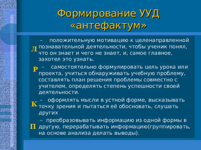  П Формирование УУД  «антефактум»  Л – положительную мотивацию к целенаправленной познавательной деятельности, чтобы ученик понял, что он знает и чего не знает, и, самое главное, захотел это узнать. – самостоятельно формулировать цель урока или проекта, учиться обнаруживать учебную проблему, составлять план решения проблемы совместно с учителем, определять степень успешности своей деятельности. – оформлять мысли в устной форме, высказывать точку зрения и пытаться её обосновать, слушать других – преобразовывать информацию из одной формы в другую, перерабатывать информацию(группировать, на основе анализа делать выводы). Р  К 