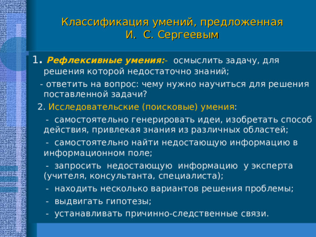 Классификация умений, предложенная  И. С. Сергеевым 1 . Рефлексивные умения: - осмыслить задачу, для решения которой недостаточно знаний;  - ответить на вопрос: чему нужно научиться для решения поставленной задачи?  2. Исследовательские (поисковые) умения :  - самостоятельно генерировать идеи, изобретать способ действия, привлекая знания из различных областей;  - самостоятельно найти недостающую информацию в информационном поле;  - запросить недостающую информацию у эксперта (учителя, консультанта, специалиста);  - находить несколько вариантов решения проблемы;  - выдвигать гипотезы;  - устанавливать причинно-следственные связи. 