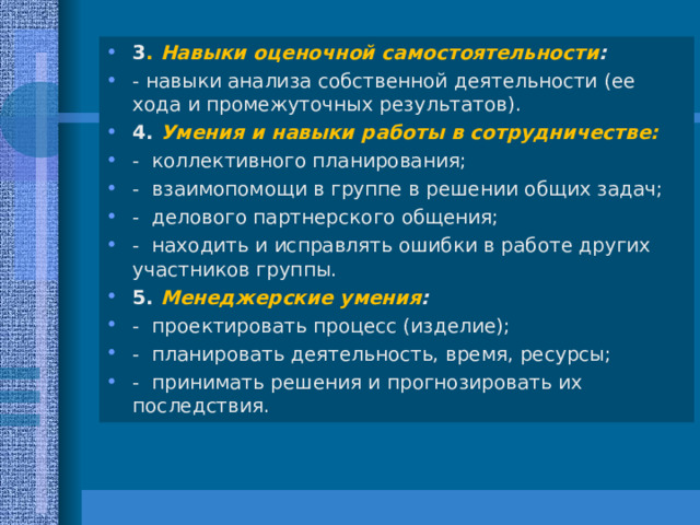 3 . Навыки оценочной самостоятельности : - навыки анализа собственной деятельности (ее хода и промежуточных результатов). 4. Умения и навыки работы в сотрудничестве: - коллективного планирования; - взаимопомощи в группе в решении общих задач; - делового партнерского общения; - находить и исправлять ошибки в работе других участников группы. 5. Менеджерские умения : - проектировать процесс (изделие); - планировать деятельность, время, ресурсы; - принимать решения и прогнозировать их последствия.  