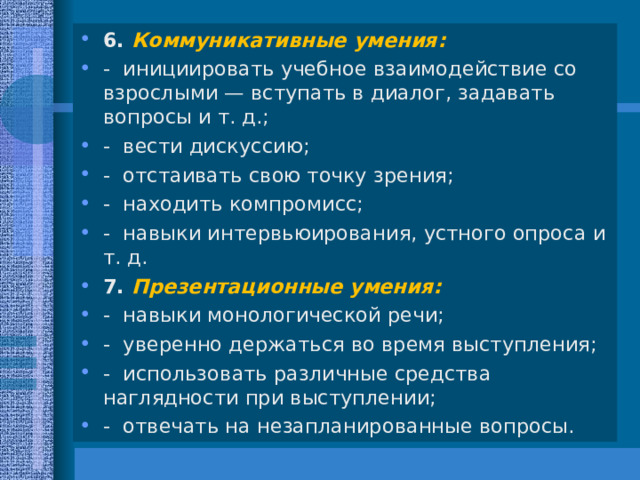 6. Коммуникативные умения: - инициировать учебное взаимодействие со взрослыми — вступать в диалог, задавать вопросы и т. д.; - вести дискуссию; - отстаивать свою точку зрения; - находить компромисс; - навыки интервьюирования, устного опроса и т. д. 7. Презентационные умения: - навыки монологической речи; - уверенно держаться во время выступления; - использовать различные средства наглядности при выступлении; - отвечать на незапланированные вопросы.  