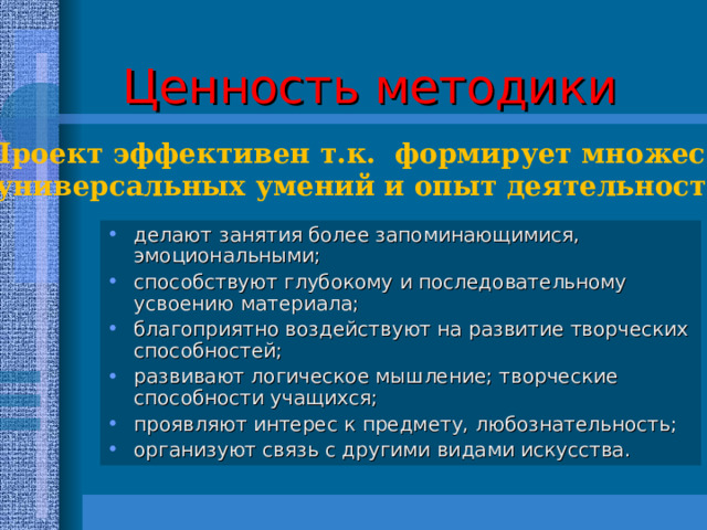 Ценность методики Проект эффективен т.к. формирует множество  универсальных умений и опыт деятельности. делают  занятия более запоминающимися, эмоциональными;  способствуют глубокому и последовательному усвоению материала; благоприятно воздействуют на развитие творческих способностей; развивают логическое мышление; творческие способности учащихся; проявляют интерес к предмету, любознательность; организуют связь с другими видами искусства. 