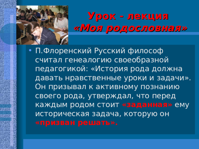Урок - лекция   «Моя родословная» П.Флоренский Русский философ считал генеалогию своеобразной педагогикой: «История рода должна давать нравственные уроки и задачи». Он призывал к активному познанию своего рода, утверждал, что перед каждым родом стоит «заданная» ему историческая задача, которую он «призван решать». 