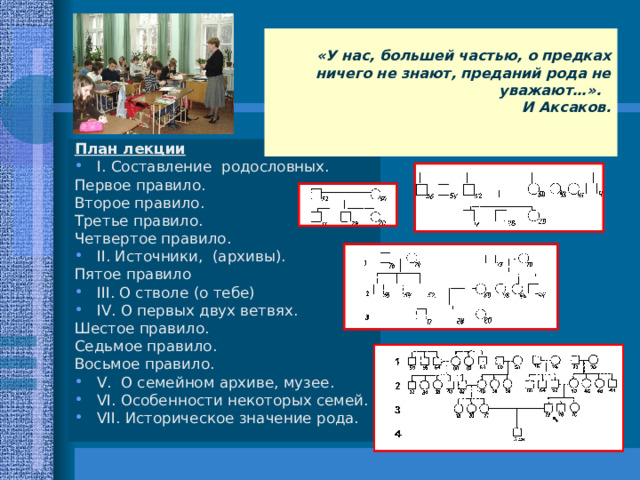  «У нас, большей частью, о предках ничего не знают, преданий рода не уважают…». И Аксаков.  План лекции I .  Составление родословных. Первое правило. Второе правило. Третье правило. Четвертое правило. II . Источники, (архивы). Пятое правило III . О стволе (о тебе) IV . О первых двух ветвях. Шестое правило. Седьмое правило. Восьмое правило. V . О семейном архиве, музее. VI . Особенности некоторых семей. VII . Историческое значение рода. 