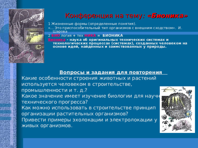  Конференция на тему : «Бионика»   1 Жизненные формы (определенные понятия). «… Это приспособительный тип организмов с внешним сходством». И. Шарова 2 БИО логия + тех НИКА = БИОНИКА Бионика  – наука об оригинальных технических системах и технологических процессах (системах), созданных человеком на основе идей, найденных и заимствованных у природы.  Вопросы и задания для повторения Какие особенности строения животных и растений используется человеком в строительстве, промышленности и т. д.? Какое значение имеет изучение биологии для научно-технического прогресса? Как можно использовать в строительстве принцип организации растительных организмов? Привести примеры эхолокации и электролокации у живых организмов. 