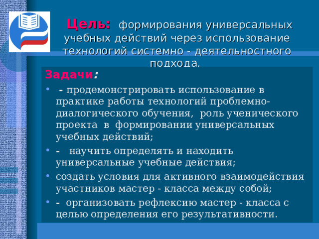      Цель:  формирования универсальных учебных действий через использование технологий системно - деятельностного подхода.    Задачи :  - продемонстрировать использование в практике работы технологий проблемно-диалогического обучения, роль ученического проекта в формировании универсальных учебных действий; - научить определять и находить универсальные учебные действия; создать условия для активного взаимодействия участников мастер - класса между собой; - организовать рефлексию мастер - класса с целью определения его результативности.   