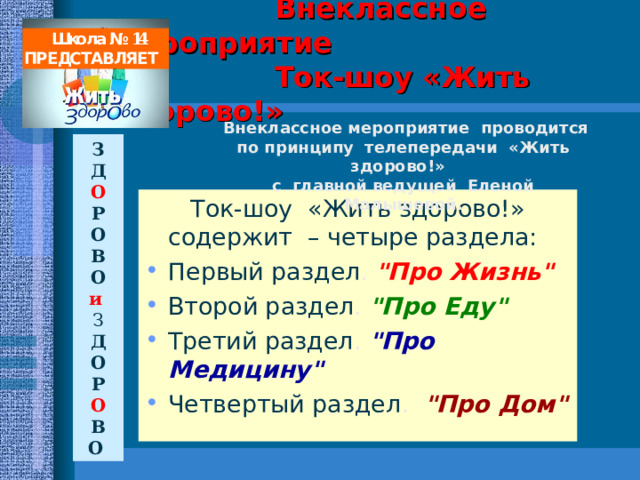   Внеклассное мероприятие  Ток-шоу «Жить здорово!»    Школа № 14 ПРЕДСТАВЛЯЕТ  Внеклассное мероприятие проводится по принципу телепередачи «Жить здорово!» с главной ведущей Еленой Малышевой. З Д О Р О В О и З Д О Р О В О   Ток-шоу «Жить здорово!» содержит – четыре раздела: Первый раздел . 