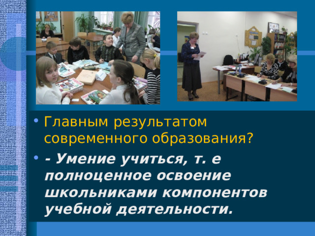 Главным результатом современного образования? - Умение учиться, т. е полноценное освоение школьниками компонентов учебной деятельности.  
