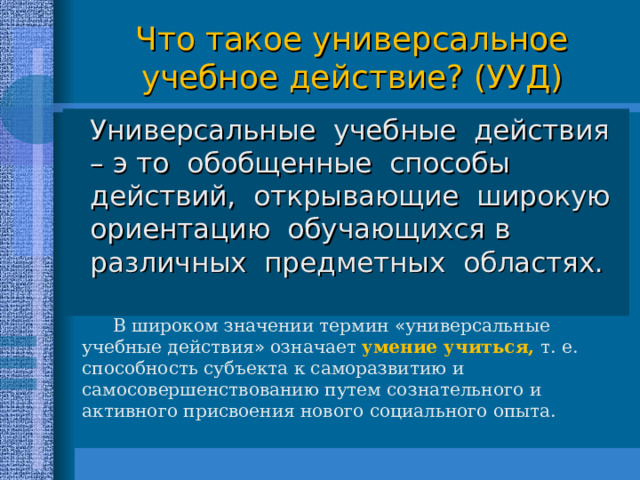 Что такое универсальное учебное действие? (УУД)  Универсальные учебные действия – э то обобщенные способы действий, открывающие широкую ориентацию обучающихся в различных предметных областях. В широком значении термин « универсальные учебные действия » означает умение учиться, т. е. способность субъекта к саморазвитию и самосовершенствованию путем сознательного и активного присвоения нового социального опыта. 