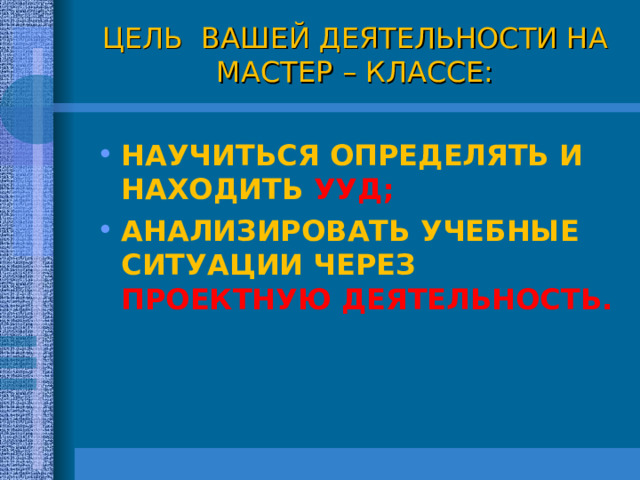 ЦЕЛЬ ВАШЕЙ ДЕЯТЕЛЬНОСТИ НА МАСТЕР – КЛАССЕ: НАУЧИТЬСЯ ОПРЕДЕЛЯТЬ И НАХОДИТЬ УУД; АНАЛИЗИРОВАТЬ УЧЕБНЫЕ СИТУАЦИИ ЧЕРЕЗ ПРОЕКТНУЮ ДЕЯТЕЛЬНОСТЬ. 