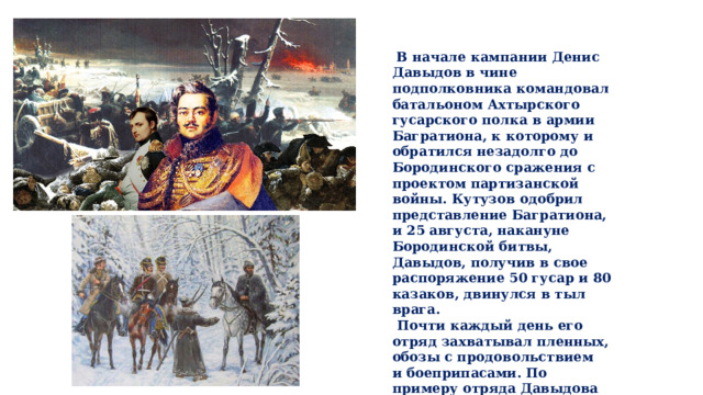 В начале кампании Денис Давыдов в чине подполковника командовал батальоном Ахтырского гусарского полка в армии Багратиона, к которому и обратился незадолго до Бородинского сражения с проектом партизанской войны. Кутузов одобрил представление Багратиона, и 25 августа, накануне Бородинской битвы, Давыдов, получив в свое распоряжение 50 гусар и 80 казаков, двинулся в тыл врага.  Почти каждый день его отряд захватывал пленных, обозы с продовольствием и боеприпасами. По примеру отряда Давыдова (численность его возросла до 300 человек) были созданы и другие партизанские отряды из регулярных и казачьих войск.  
