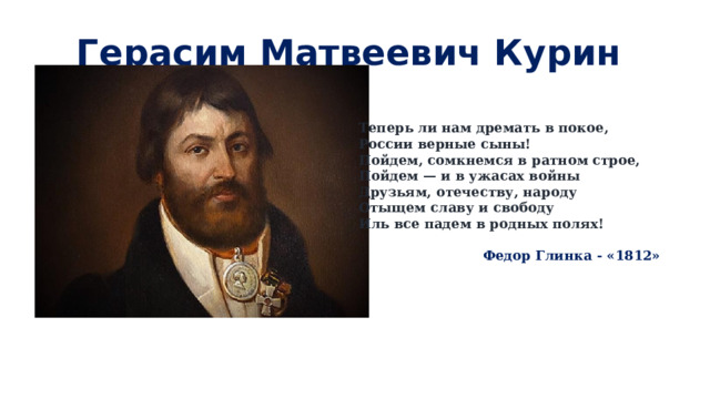 Герасим Матвеевич Курин     Теперь ли нам дремать в покое,  России верные сыны!  Пойдем, сомкнемся в ратном строе,  Пойдем — и в ужасах войны  Друзьям, отечеству, народу  Отыщем славу и свободу  Иль все падем в родных полях!    Федор Глинка - «1812» 
