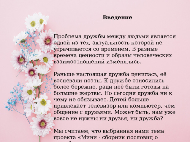 Введение Проблема дружбы между людьми является одной из тех, актуальность которой не утрачивается со временем. В разные времена ценности и образы человеческих взаимоотношений изменялись.    Раньше настоящая дружба ценилась, её воспевали поэты. К дружбе относились более бережно, ради неё были готовы на большие жертвы. Но сегодня дружба ни к чему не обязывает. Детей больше привлекает телевизор или компьютер, чем общение с друзьями. Может быть, нам уже вовсе не нужны ни друзья, ни дружба?    Мы считаем, что выбранная нами тема проекта «Мини - сборник пословиц о дружбе» актуальна. 