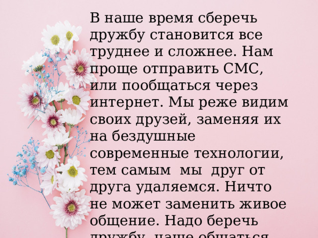 В наше время сберечь дружбу становится все труднее и сложнее. Нам проще отправить СМС, или пообщаться через интернет. Мы реже видим своих друзей, заменяя их на бездушные современные технологии, тем самым  мы  друг от друга удаляемся. Ничто не может заменить живое общение. Надо беречь дружбу, чаще общаться, встречаться со своими друзьями. 