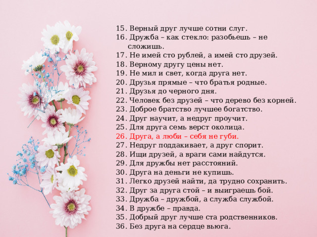 15. Верный друг лучше сотни слуг. 16. Дружба – как стекло: разобьешь – не сложишь. 17. Не имей сто рублей, а имей сто друзей. 18. Верному другу цены нет. 19. Не мил и свет, когда друга нет. 20. Друзья прямые – что братья родные. 21. Друзья до черного дня. 22. Человек без друзей – что дерево без корней. 23. Доброе братство лучшее богатство. 24. Друг научит, а недруг проучит. 25. Для друга семь верст околица. 26. Друга, а люби – себя не губи. 27. Недруг поддакивает, а друг спорит. 28. Ищи друзей, а враги сами найдутся. 29. Для дружбы нет расстояний. 30. Друга на деньги не купишь. 31. Легко друзей найти, да трудно сохранить. 32. Друг за друга стой – и выиграешь бой. 33. Дружба – дружбой, а служба службой. 34. В дружбе – правда. 35. Добрый друг лучше ста родственников. 36. Без друга на сердце вьюга. 