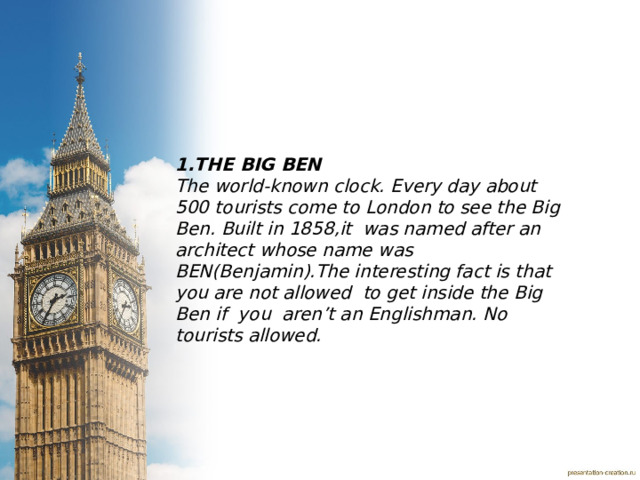 1.THE BIG BEN The world-known clock. Every day about 500 tourists come to London to see the Big Ben. Built in 1858,it was named after an architect whose name was BEN(Benjamin).The interesting fact is that you are not allowed to get inside the Big Ben if you aren’t an Englishman. No tourists allowed. 