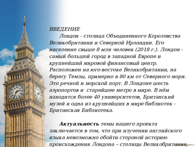 ВВЕДЕНИЕ Лондон - столица Объединенного Королевства Великобритании и Северной Ирландии. Его население свыше 8 млн человек (2018 г.). Лондон - самый большой город в западной Европе и крупнейший мировой финансовый центр. Расположен на юго-востоке Великобритании, на берегу Темзы, примерно в 80 км от Северного моря. Это речной и морской порт. В Лондоне шесть аэропортов и  старейшее метро в мире. В нём находится более 40 университетов, Британский музей и одна из крупнейших в мире библиотек - Британская Библиотека.   Актуальность  темы нашего проекта заключается в том, что при изучении английского языка невозможно обойти стороной историю происхождения Лондона – столицы Великобритании, познакомиться поближе с его национальным колоритом. Поэтому  наша исследовательская работа посвящена истории Лондона.   