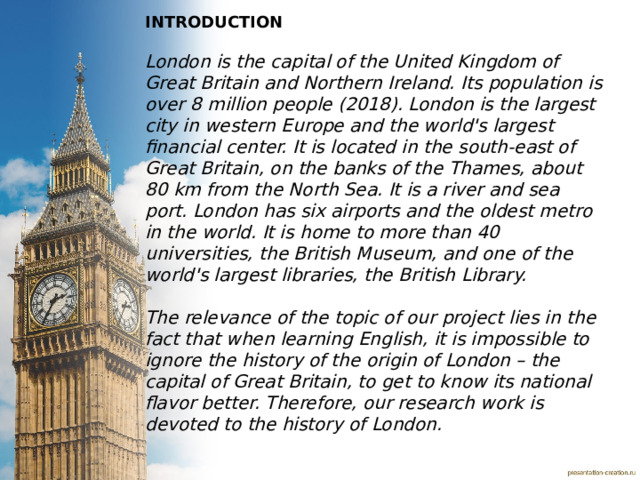 INTRODUCTION  London is the capital of the United Kingdom of Great Britain and Northern Ireland. Its population is over 8 million people (2018). London is the largest city in western Europe and the world's largest financial center. It is located in the south-east of Great Britain, on the banks of the Thames, about 80 km from the North Sea. It is a river and sea port. London has six airports and the oldest metro in the world. It is home to more than 40 universities, the British Museum, and one of the world's largest libraries, the British Library.  The relevance of the topic of our project lies in the fact that when learning English, it is impossible to ignore the history of the origin of London – the capital of Great Britain, to get to know its national flavor better. Therefore, our research work is devoted to the history of London. 