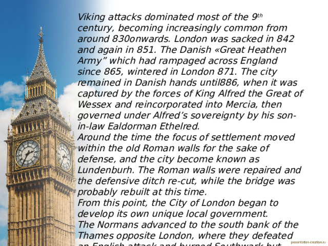 Viking attacks dominated most of the 9 th century, becoming increasingly common from around 830onwards. London was sacked in 842 and again in 851. The Danish «Great Heathen Army” which had rampaged across England since 865, wintered in London 871. The city remained in Danish hands until886, when it was captured by the forces of King Alfred the Great of Wessex and reincorporated into Mercia, then governed under Alfred’s sovereignty by his son-in-law Ealdorman Ethelred. Around the time the focus of settlement moved within the old Roman walls for the sake of defense, and the city become known as Lundenburh. The Roman walls were repaired and the defensive ditch re-cut, while the bridge was probably rebuilt at this time. From this point, the City of London began to develop its own unique local government. The Normans advanced to the south bank of the Thames opposite London, where they defeated an English attack and burned Southwark but where unable to storm the bridge Thames. Having occupied London, William was crowned king in Westminster Abbey.  