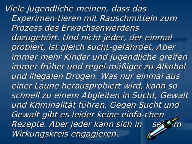 V iele Jugendliche meinen, dass das Experimen - tieren  mit  Rauschmitteln zum Prozess des  Erwachsenwerdens  dazugeh ö rt. Und nicht jeder, der einmal  probiert, ist gleich sucht - gef ä hrdet. Aber immer  mehr Kinder und Jugendliche greifen immer fr ü her  und regel - m äß iger zu Alkohol und illegalen Drogen.  Was nur einmal aus einer Laune herausprobiert  wird, kann so schnell zu einem Abgleiten in Sucht,  Gewalt und Kriminalit ä t f ü hren. Gegen Sucht und Gewalt gibt es leider keine einfa - chen Rezepte. Aber jeder kann  sich in  seinem Wirkungskreis engagieren. 